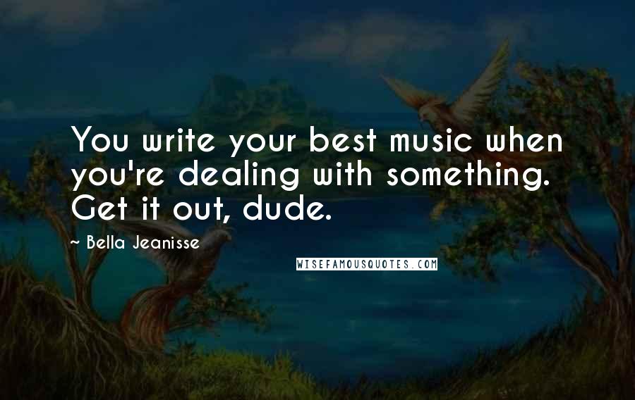 Bella Jeanisse Quotes: You write your best music when you're dealing with something. Get it out, dude.