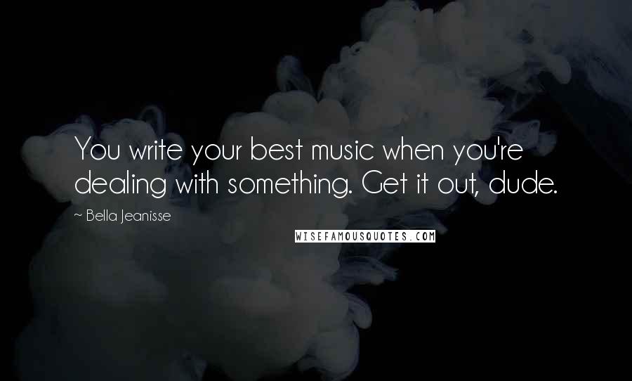 Bella Jeanisse Quotes: You write your best music when you're dealing with something. Get it out, dude.