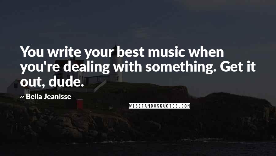 Bella Jeanisse Quotes: You write your best music when you're dealing with something. Get it out, dude.