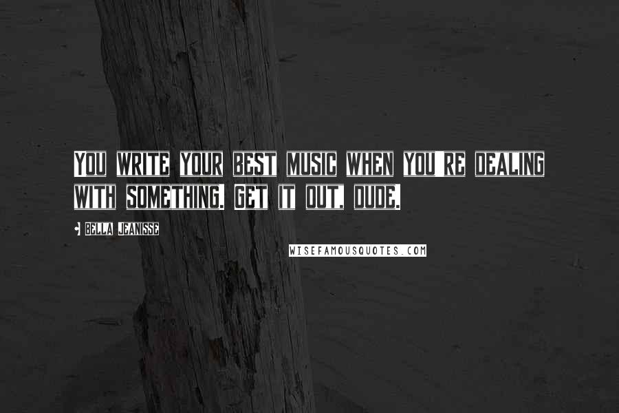 Bella Jeanisse Quotes: You write your best music when you're dealing with something. Get it out, dude.