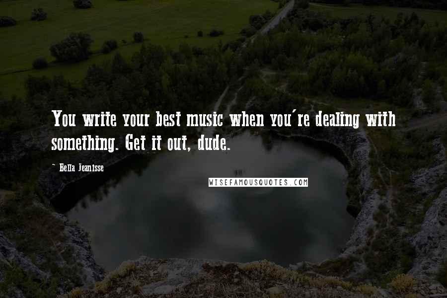 Bella Jeanisse Quotes: You write your best music when you're dealing with something. Get it out, dude.