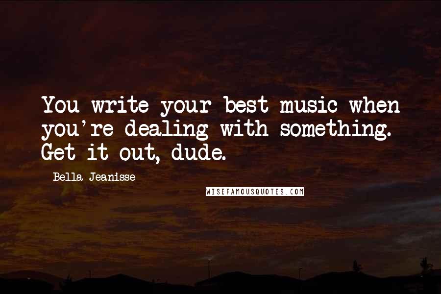 Bella Jeanisse Quotes: You write your best music when you're dealing with something. Get it out, dude.