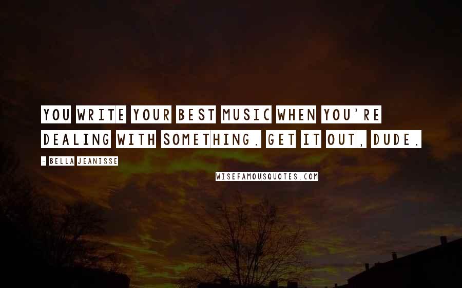 Bella Jeanisse Quotes: You write your best music when you're dealing with something. Get it out, dude.