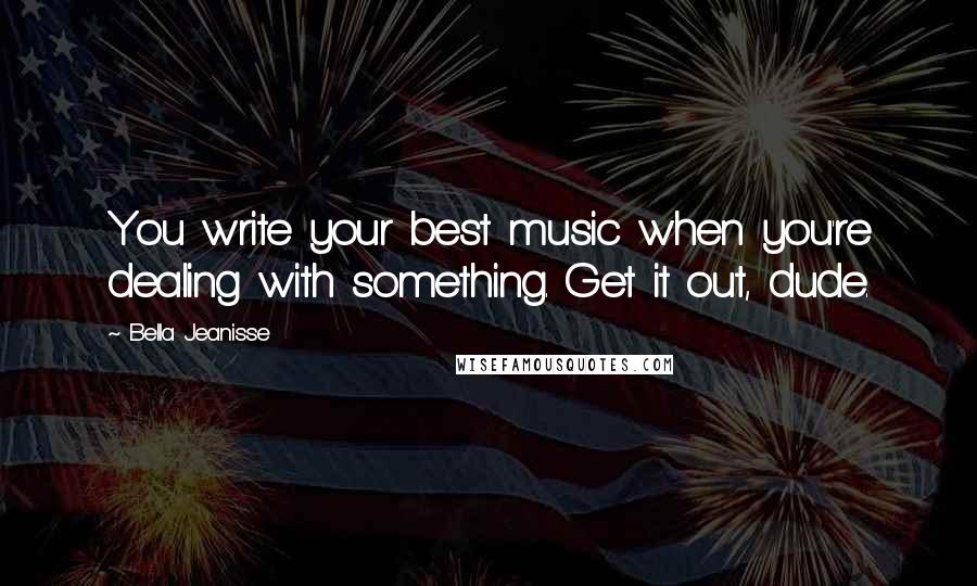 Bella Jeanisse Quotes: You write your best music when you're dealing with something. Get it out, dude.