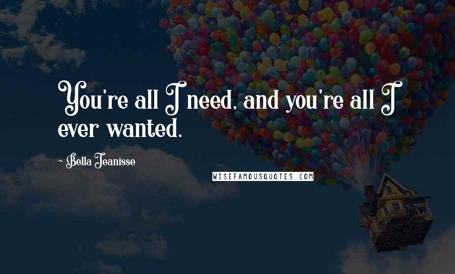 Bella Jeanisse Quotes: You're all I need, and you're all I ever wanted.