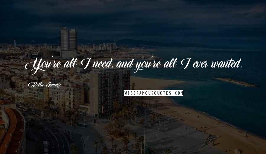 Bella Jeanisse Quotes: You're all I need, and you're all I ever wanted.