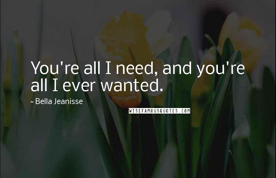 Bella Jeanisse Quotes: You're all I need, and you're all I ever wanted.