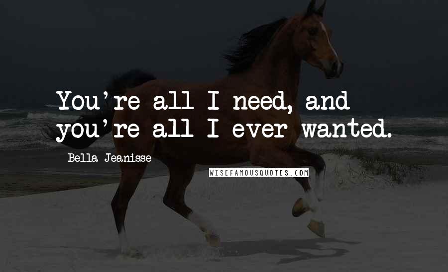 Bella Jeanisse Quotes: You're all I need, and you're all I ever wanted.