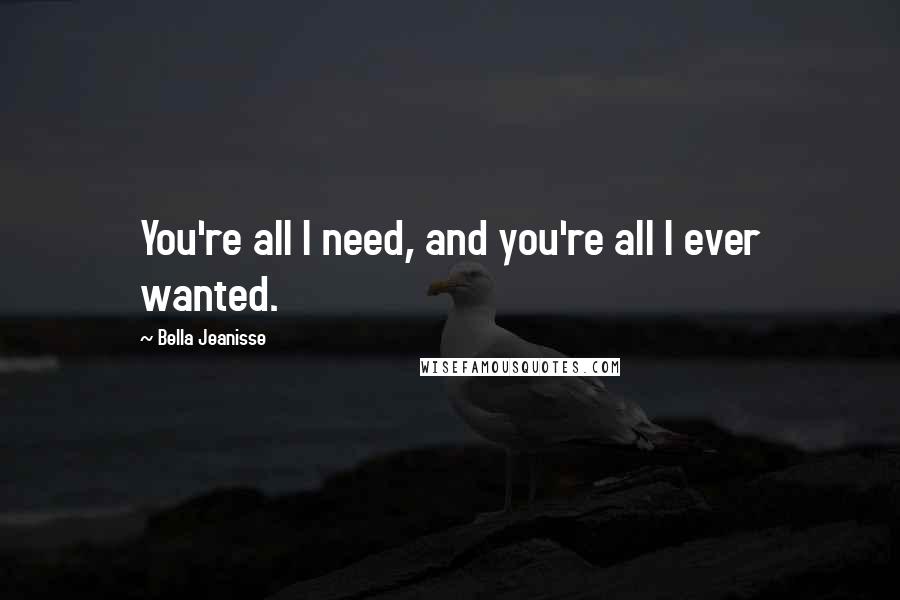 Bella Jeanisse Quotes: You're all I need, and you're all I ever wanted.