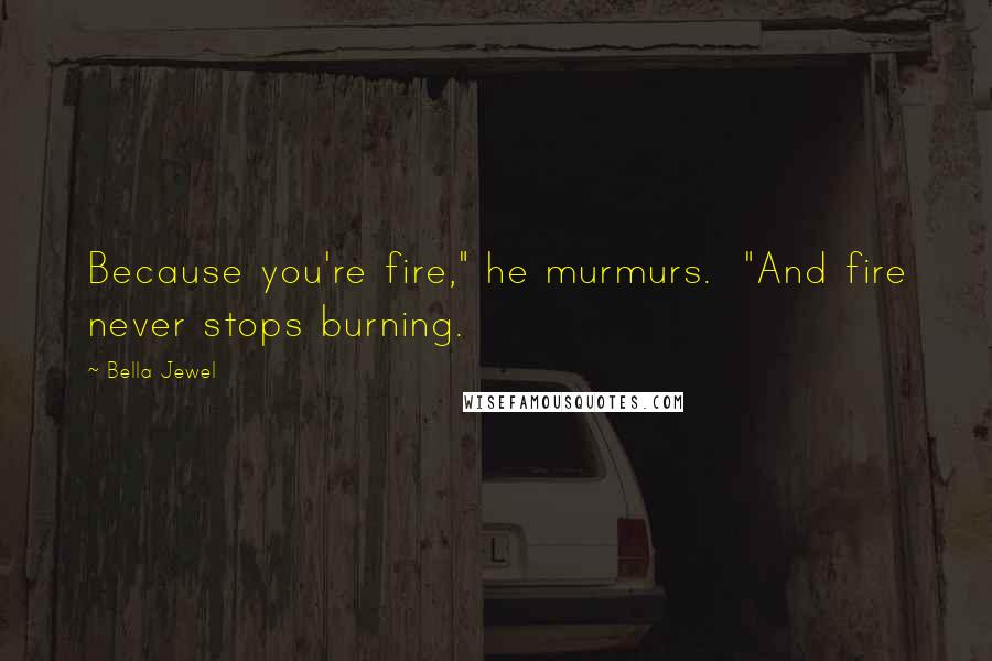 Bella Jewel Quotes: Because you're fire," he murmurs.  "And fire never stops burning.