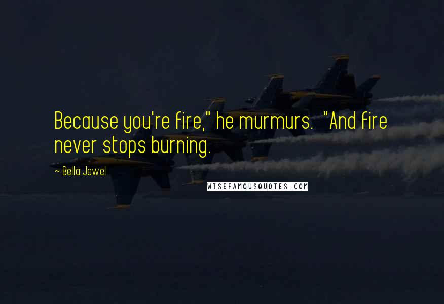 Bella Jewel Quotes: Because you're fire," he murmurs.  "And fire never stops burning.
