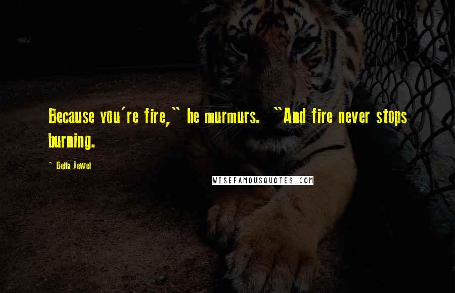 Bella Jewel Quotes: Because you're fire," he murmurs.  "And fire never stops burning.