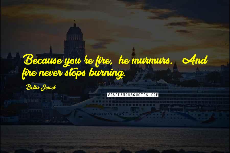 Bella Jewel Quotes: Because you're fire," he murmurs.  "And fire never stops burning.