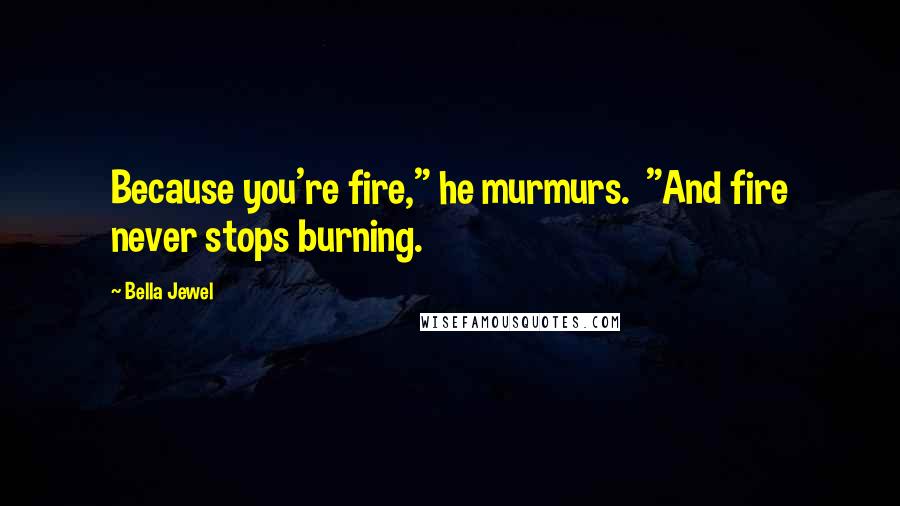 Bella Jewel Quotes: Because you're fire," he murmurs.  "And fire never stops burning.