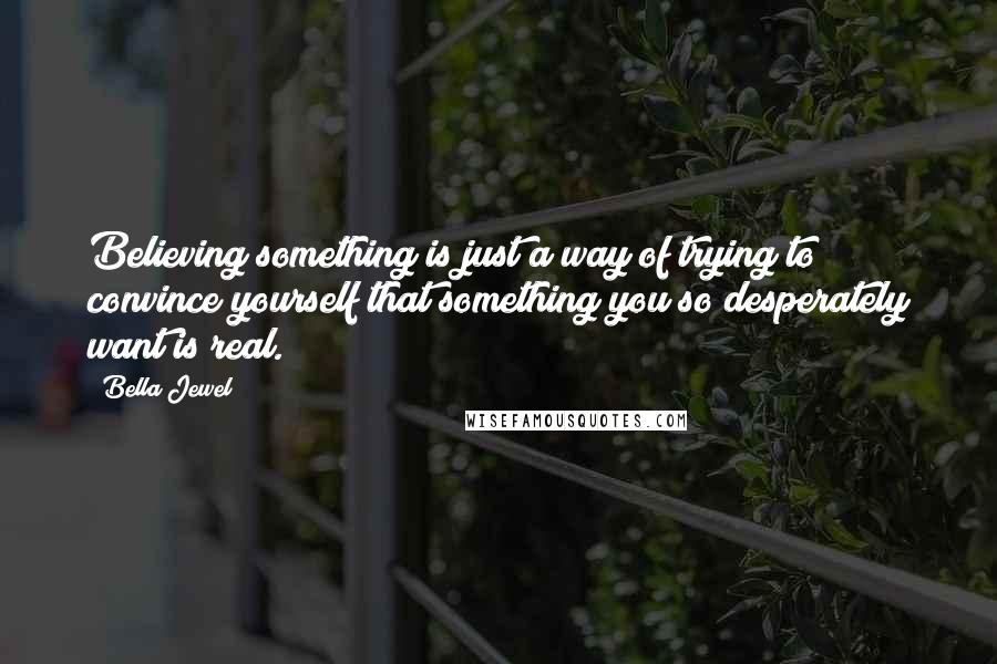Bella Jewel Quotes: Believing something is just a way of trying to convince yourself that something you so desperately want is real.