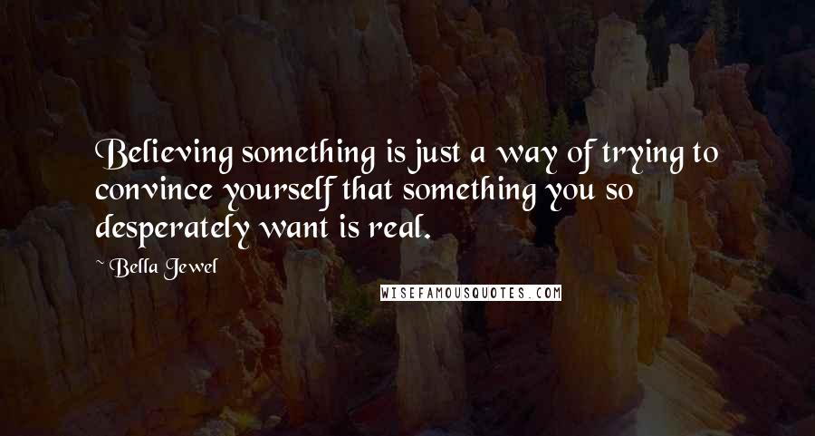 Bella Jewel Quotes: Believing something is just a way of trying to convince yourself that something you so desperately want is real.