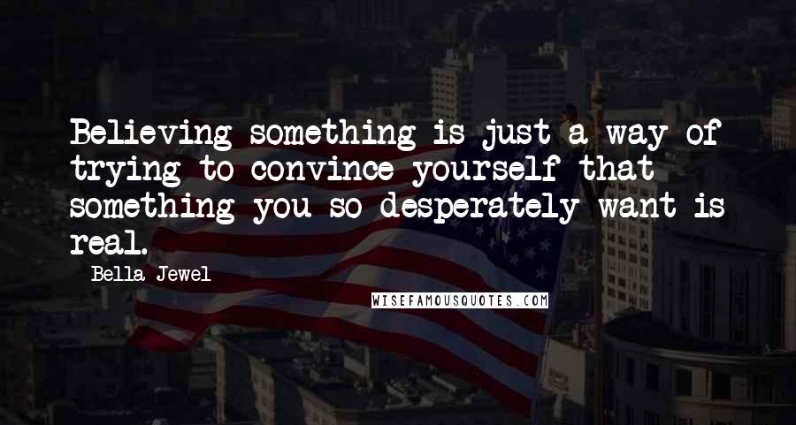 Bella Jewel Quotes: Believing something is just a way of trying to convince yourself that something you so desperately want is real.