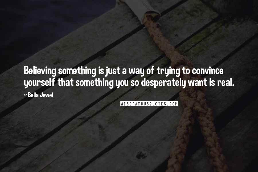 Bella Jewel Quotes: Believing something is just a way of trying to convince yourself that something you so desperately want is real.