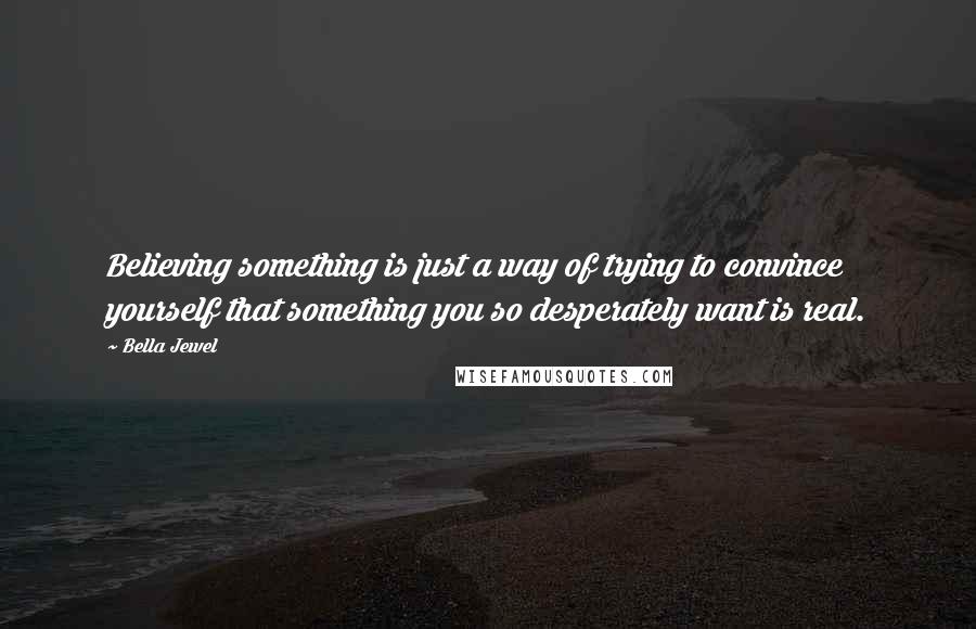 Bella Jewel Quotes: Believing something is just a way of trying to convince yourself that something you so desperately want is real.