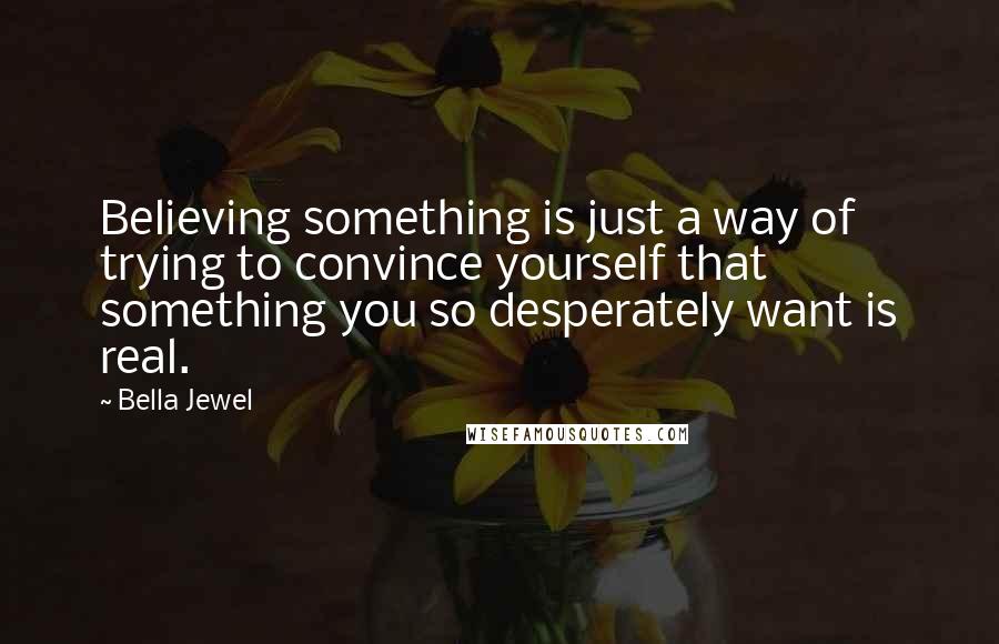 Bella Jewel Quotes: Believing something is just a way of trying to convince yourself that something you so desperately want is real.