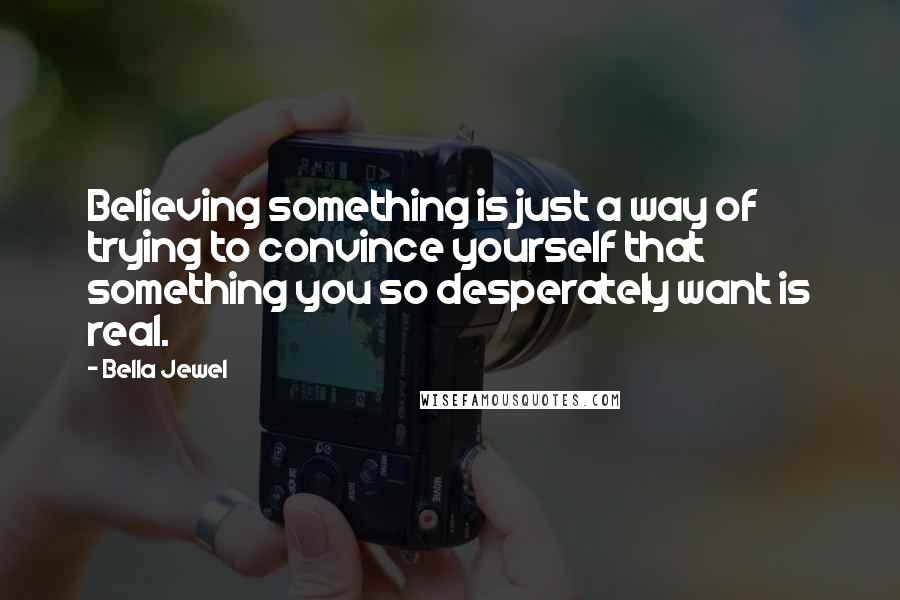 Bella Jewel Quotes: Believing something is just a way of trying to convince yourself that something you so desperately want is real.