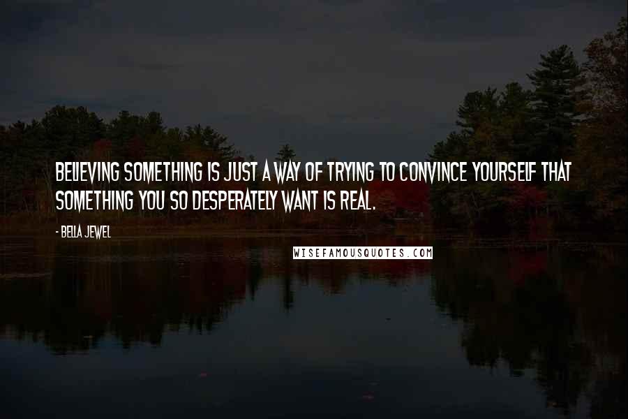 Bella Jewel Quotes: Believing something is just a way of trying to convince yourself that something you so desperately want is real.