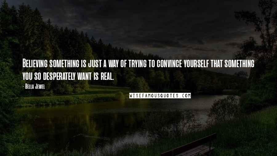 Bella Jewel Quotes: Believing something is just a way of trying to convince yourself that something you so desperately want is real.