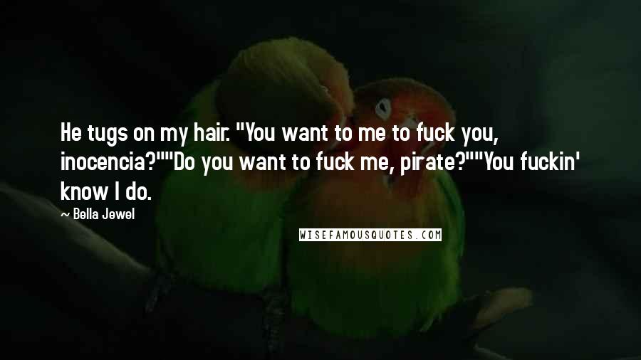 Bella Jewel Quotes: He tugs on my hair. "You want to me to fuck you, inocencia?""Do you want to fuck me, pirate?""You fuckin' know I do.
