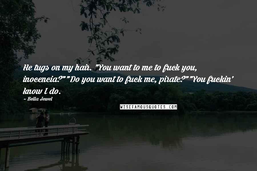 Bella Jewel Quotes: He tugs on my hair. "You want to me to fuck you, inocencia?""Do you want to fuck me, pirate?""You fuckin' know I do.