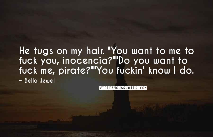 Bella Jewel Quotes: He tugs on my hair. "You want to me to fuck you, inocencia?""Do you want to fuck me, pirate?""You fuckin' know I do.