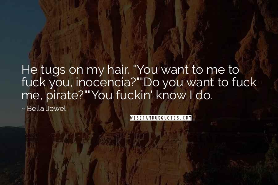 Bella Jewel Quotes: He tugs on my hair. "You want to me to fuck you, inocencia?""Do you want to fuck me, pirate?""You fuckin' know I do.