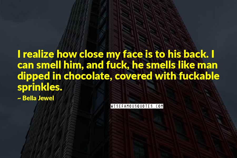 Bella Jewel Quotes: I realize how close my face is to his back. I can smell him, and fuck, he smells like man dipped in chocolate, covered with fuckable sprinkles.