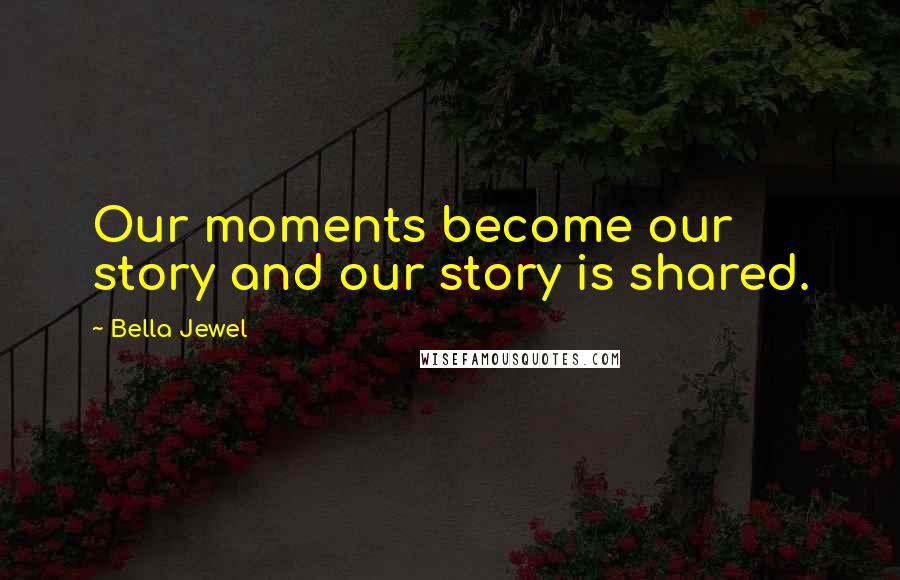 Bella Jewel Quotes: Our moments become our story and our story is shared.