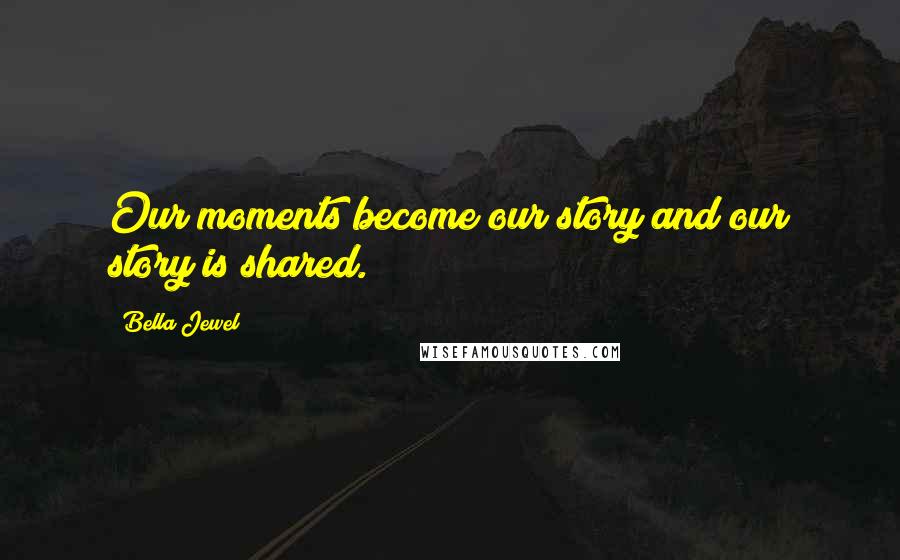 Bella Jewel Quotes: Our moments become our story and our story is shared.