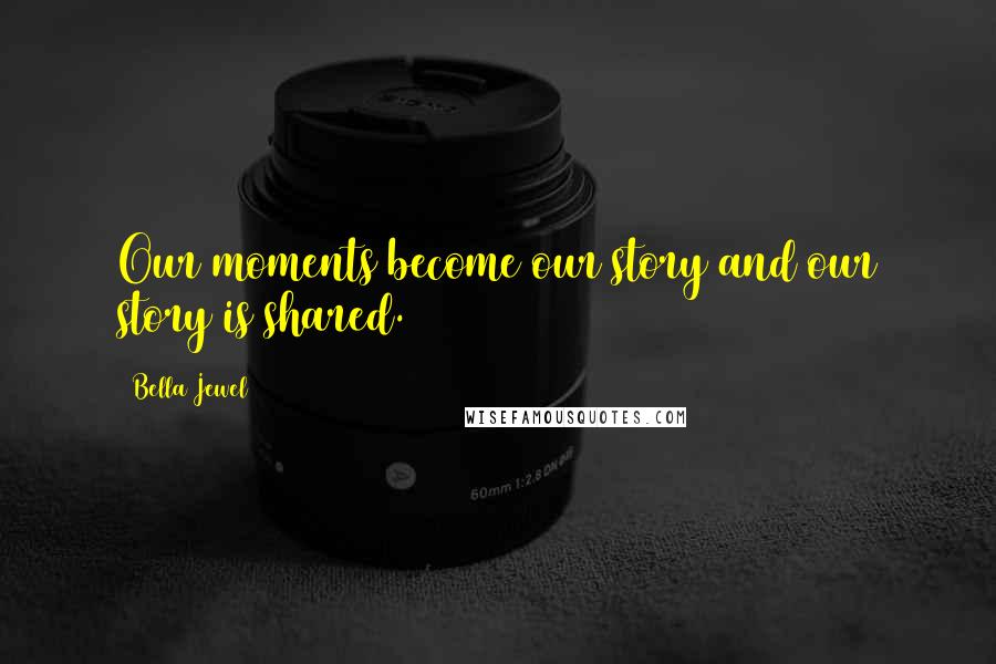 Bella Jewel Quotes: Our moments become our story and our story is shared.