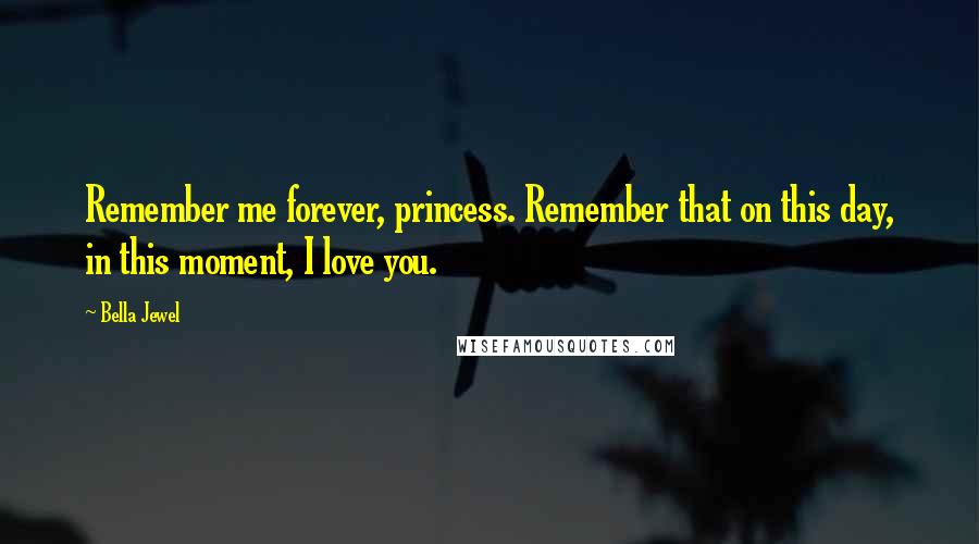 Bella Jewel Quotes: Remember me forever, princess. Remember that on this day, in this moment, I love you.