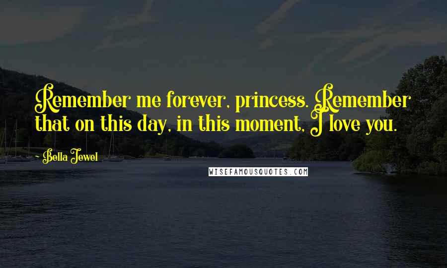 Bella Jewel Quotes: Remember me forever, princess. Remember that on this day, in this moment, I love you.