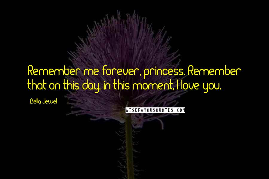 Bella Jewel Quotes: Remember me forever, princess. Remember that on this day, in this moment, I love you.