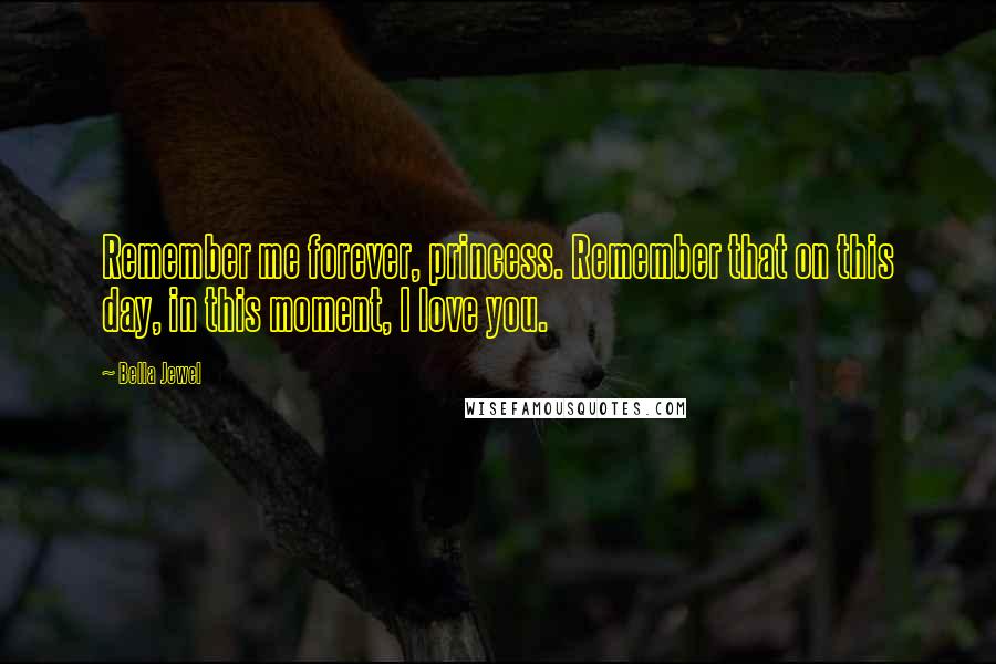 Bella Jewel Quotes: Remember me forever, princess. Remember that on this day, in this moment, I love you.