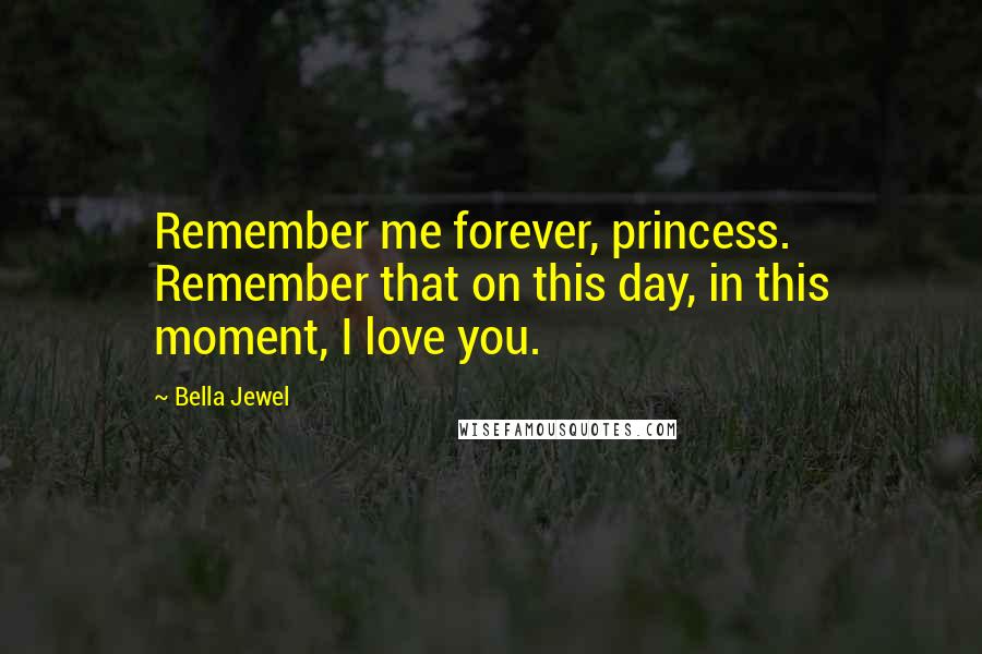 Bella Jewel Quotes: Remember me forever, princess. Remember that on this day, in this moment, I love you.