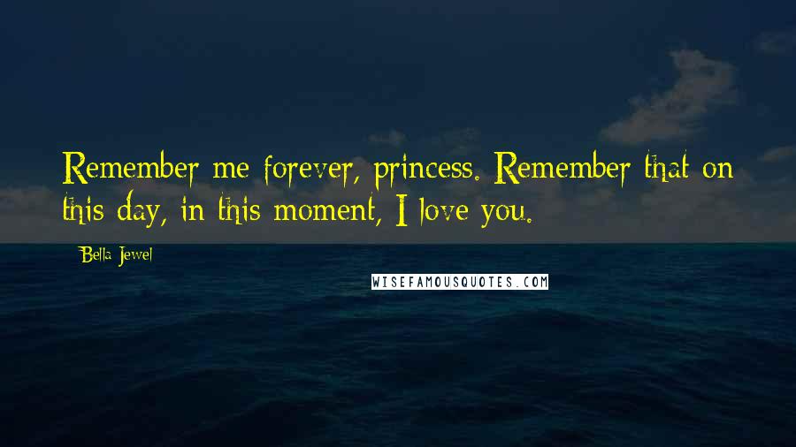 Bella Jewel Quotes: Remember me forever, princess. Remember that on this day, in this moment, I love you.