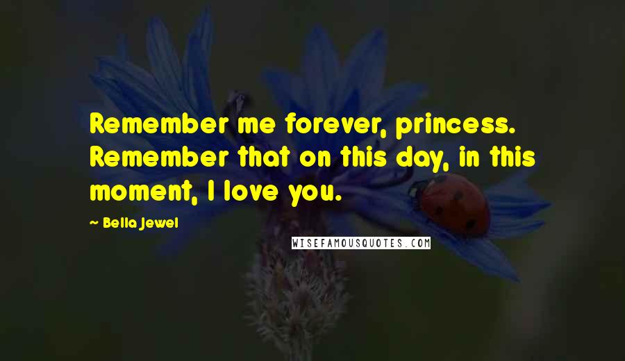 Bella Jewel Quotes: Remember me forever, princess. Remember that on this day, in this moment, I love you.