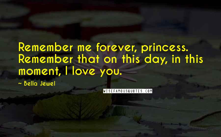 Bella Jewel Quotes: Remember me forever, princess. Remember that on this day, in this moment, I love you.