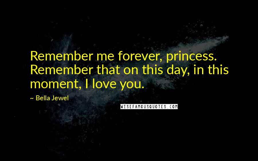 Bella Jewel Quotes: Remember me forever, princess. Remember that on this day, in this moment, I love you.