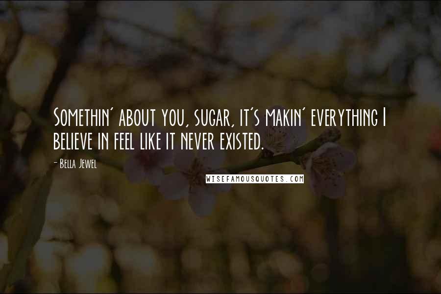 Bella Jewel Quotes: Somethin' about you, sugar, it's makin' everything I believe in feel like it never existed.