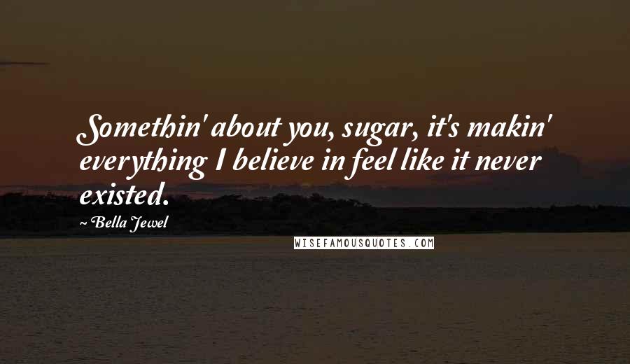 Bella Jewel Quotes: Somethin' about you, sugar, it's makin' everything I believe in feel like it never existed.