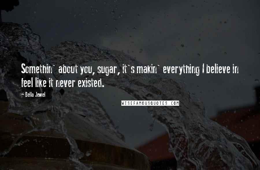 Bella Jewel Quotes: Somethin' about you, sugar, it's makin' everything I believe in feel like it never existed.