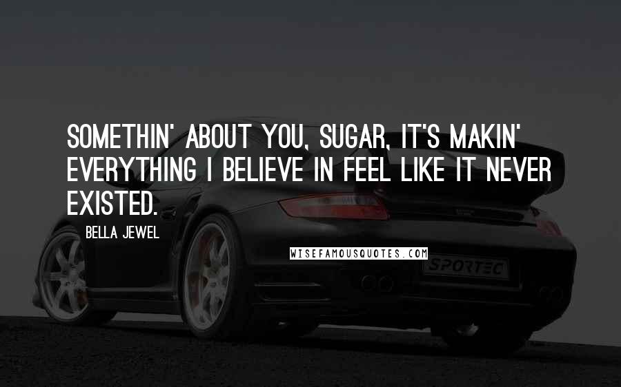 Bella Jewel Quotes: Somethin' about you, sugar, it's makin' everything I believe in feel like it never existed.