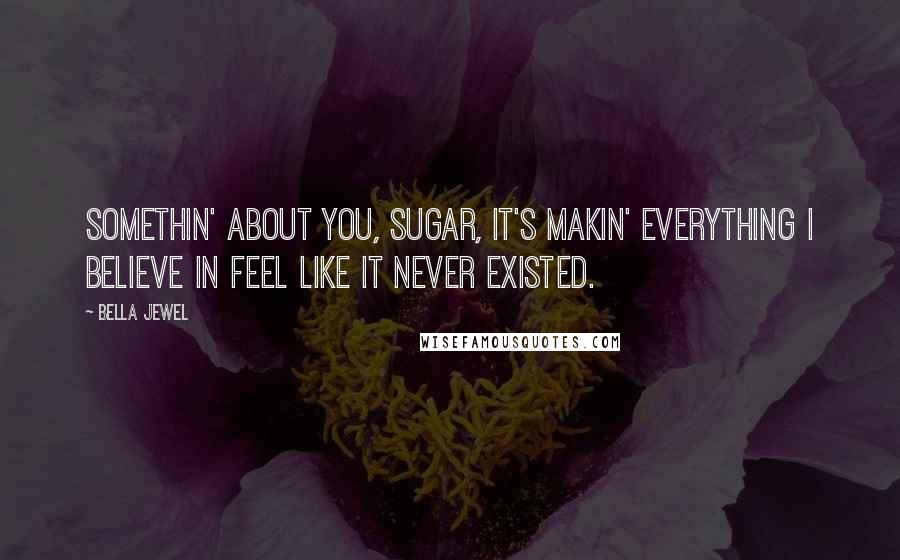 Bella Jewel Quotes: Somethin' about you, sugar, it's makin' everything I believe in feel like it never existed.