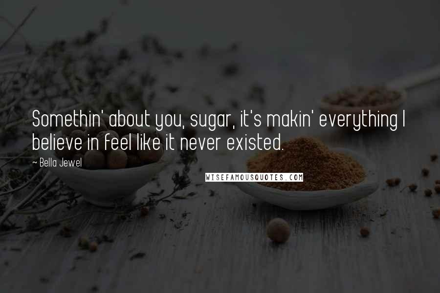 Bella Jewel Quotes: Somethin' about you, sugar, it's makin' everything I believe in feel like it never existed.